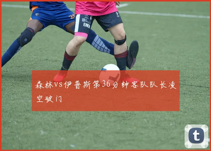 森林vs伊普斯第36分钟客队队长凌空破门