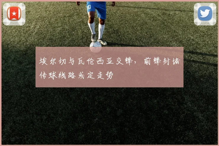埃尔切与瓦伦西亚交锋,前锋封堵传球线路或定走势