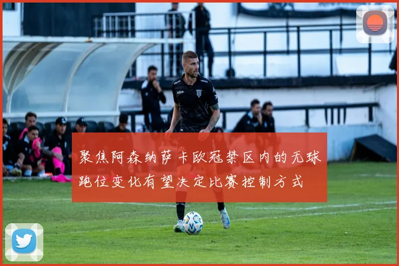 聚焦阿森纳萨卡欧冠禁区内的无球跑位变化有望决定比赛控制方式