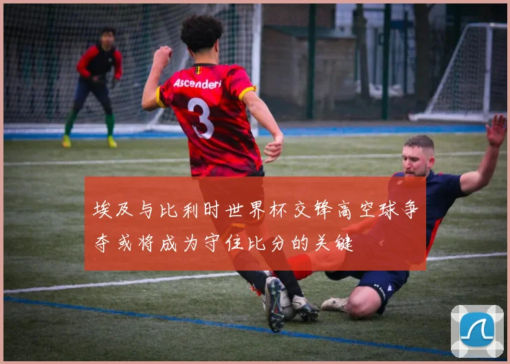 埃及与比利时世界杯交锋高空球争夺或将成为守住比分的关键