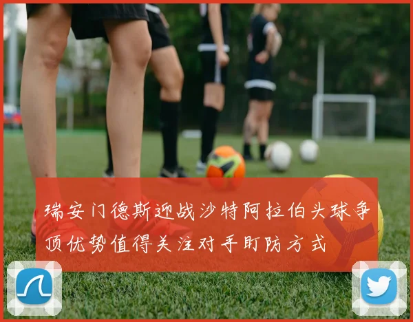 瑞安门德斯迎战沙特阿拉伯头球争顶优势值得关注对手盯防方式