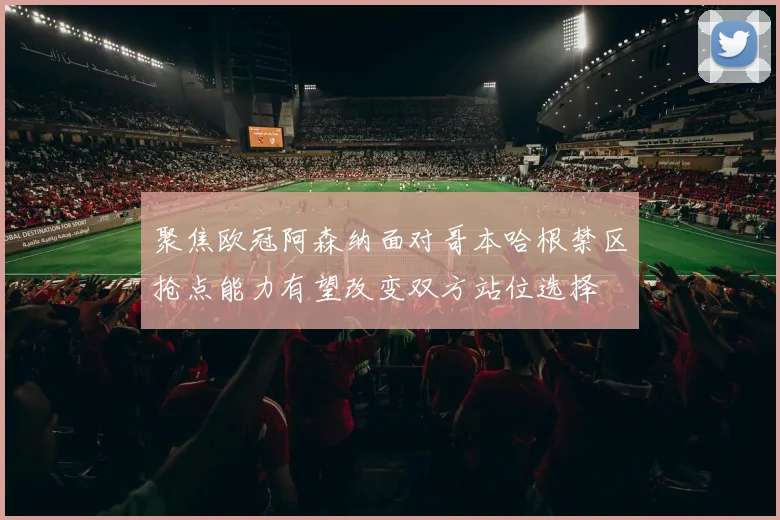 聚焦欧冠阿森纳面对哥本哈根禁区抢点能力有望改变双方站位选择