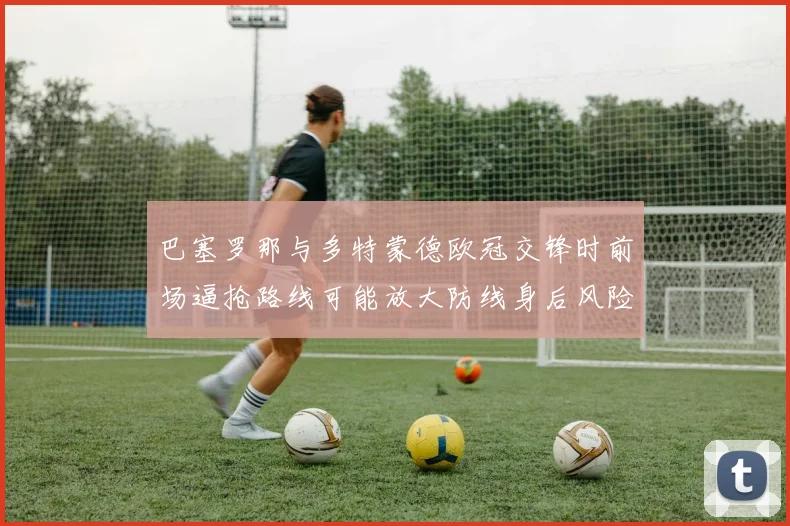 巴塞罗那与多特蒙德欧冠交锋时前场逼抢路线可能放大防线身后风险