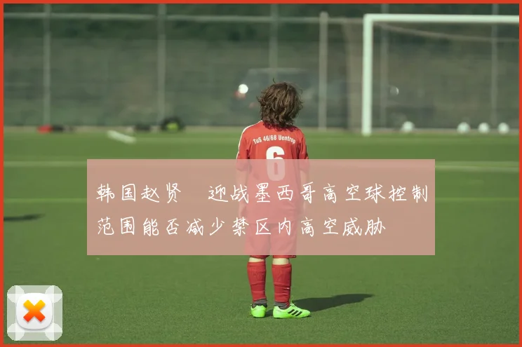 韩国赵贤祐迎战墨西哥高空球控制范围能否减少禁区内高空威胁