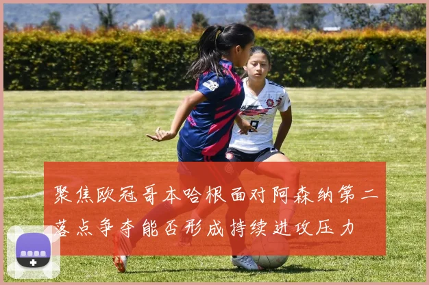 聚焦欧冠哥本哈根面对阿森纳第二落点争夺能否形成持续进攻压力