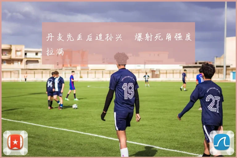 丹麦先丢后追孙兴慜爆射死角强度拉满