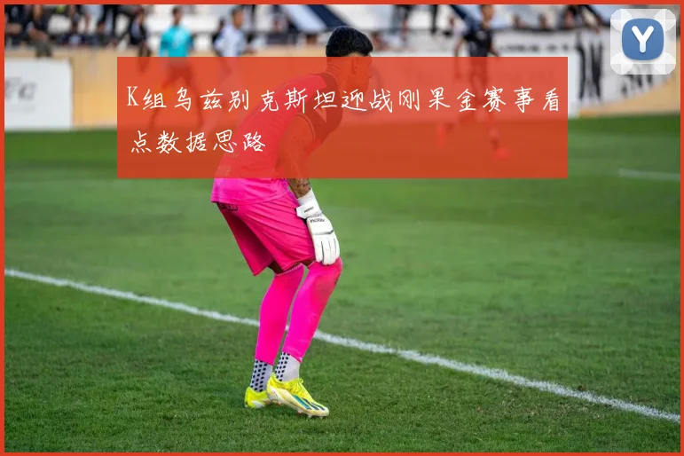K组乌兹别克斯坦迎战刚果金赛事看点数据思路