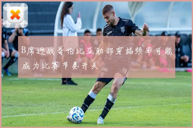 B席迎战哥伦比亚肋部穿插频率可能成为比赛节奏开关