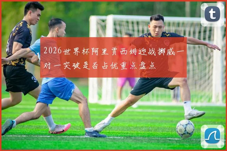 2026世界杯阿里贾西姆迎战挪威一对一突破是否占优重点盘点
