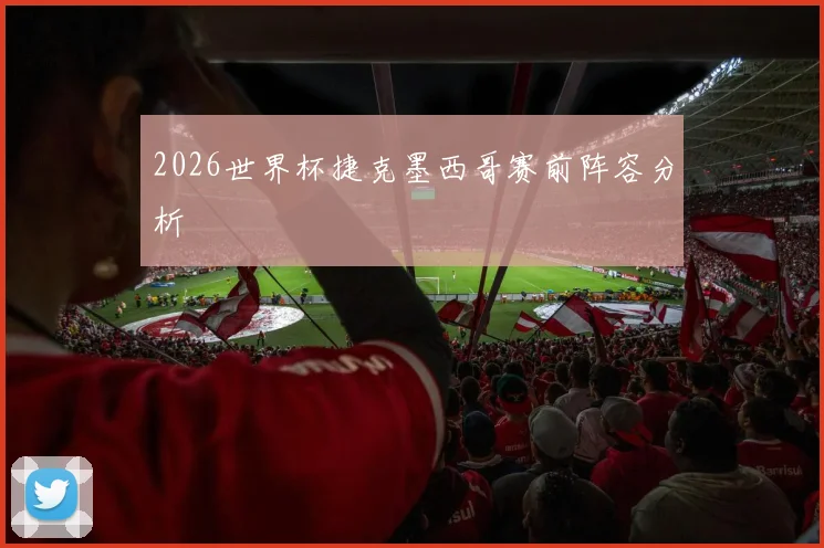 2026世界杯捷克墨西哥赛前阵容分析